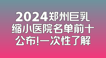 2024郑州巨乳缩小医院名单前十公布!一次性了解