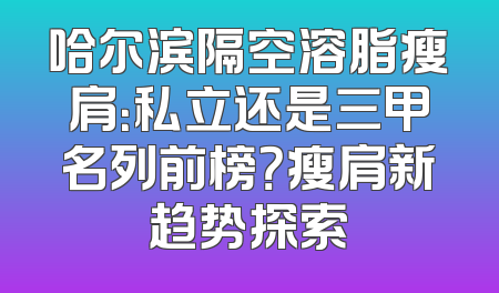 哈尔滨隔空溶脂瘦肩：私立还是三甲名列前榜？瘦肩新趋势探索