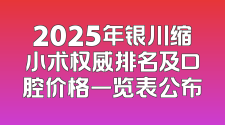 2025年银川缩小术权威排名及口腔价格一览表公布