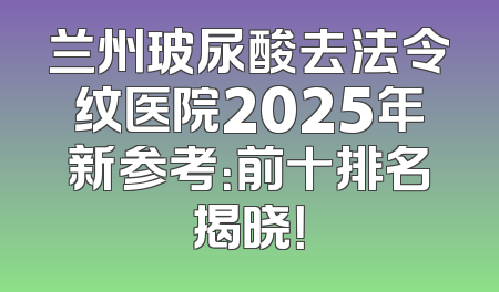 兰州玻尿酸去法令纹医院2025年新参考：前十排名揭晓！