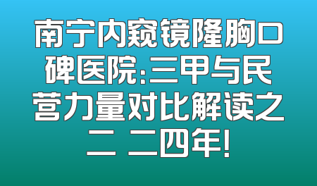 南宁内窥镜隆胸口碑医院：三甲与民营力量对比解读之二〇二四年！
