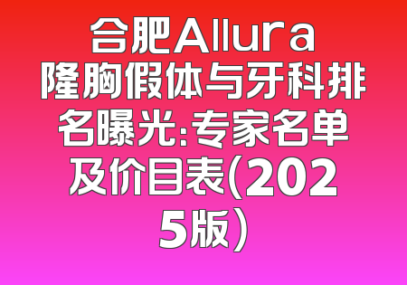 合肥Allura隆胸假体与牙科排名曝光：专家名单及价目表（2025版）