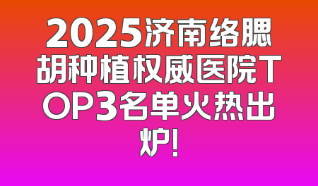 2025济南络腮胡种植权威医院TOP3名单火热出炉！
