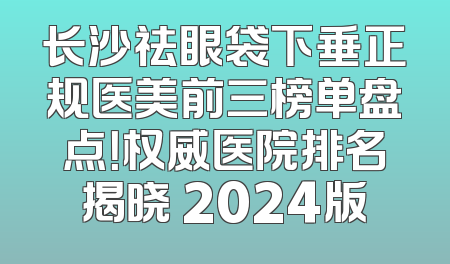 长沙祛眼袋下垂正规医美前三榜单盘点！权威医院排名揭晓 2024版
