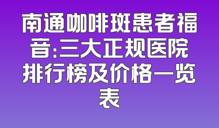 南通咖啡斑患者福音：三大正规医院排行榜及价格一览表