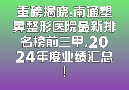 重磅揭晓：南通塑鼻整形医院最新排名榜前三甲，2024年度业绩汇总！