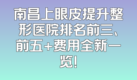 南昌上眼皮提升整形医院排名前三、前五+费用全新一览!