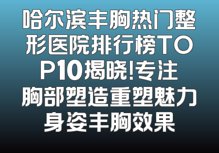 哈尔滨丰胸热门整形医院排行榜TOP10揭晓！专注胸部塑造重塑魅力身姿丰胸效果