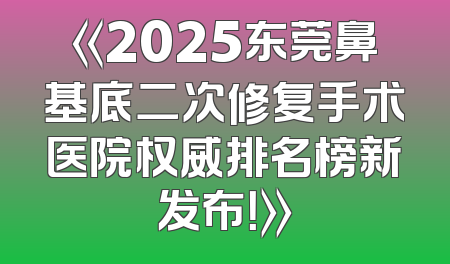 《2025东莞鼻基底二次修复手术医院权威排名榜新发布！》