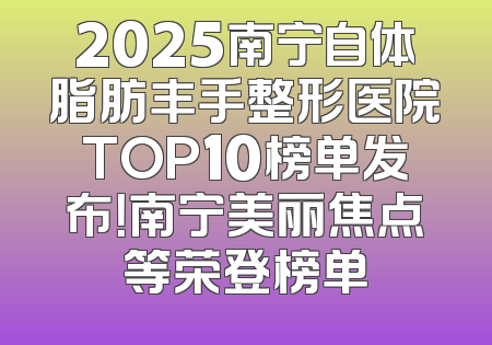 2025南宁自体脂肪丰手整形医院TOP10榜单发布！南宁美丽焦点等荣登榜单