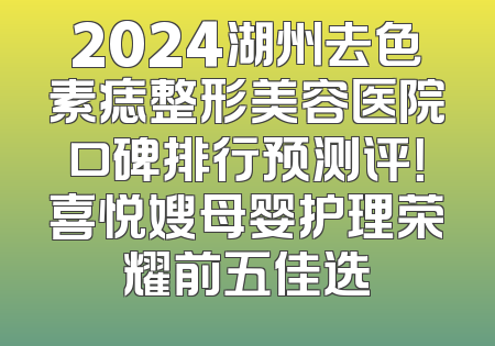 2024湖州去色素痣整形美容医院口碑排行预测评！喜悦嫂母婴护理荣耀前五佳选