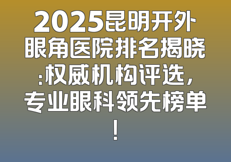 2025昆明开外眼角医院排名揭晓：权威机构评选，专业眼科领先榜单！