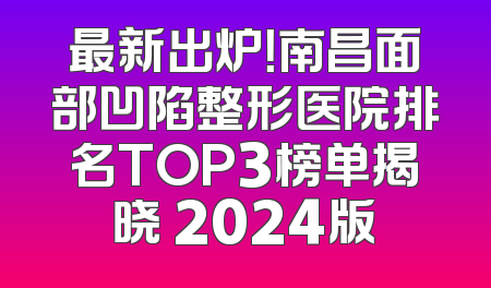 最新出炉！南昌面部凹陷整形医院排名TOP3榜单揭晓 2024版