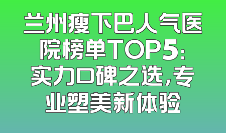 兰州瘦下巴人气医院榜单TOP5：实力口碑之选，专业塑美新体验