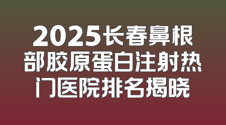 2025长春鼻根部胶原蛋白注射热门医院排名揭晓