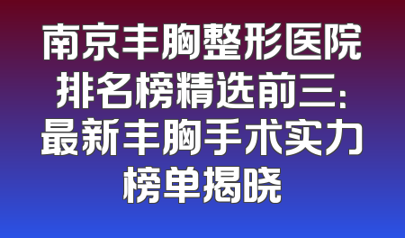 南京丰胸整形医院排名榜精选前三：最新丰胸手术实力榜单揭晓