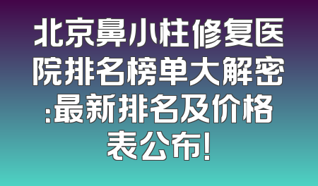 北京鼻小柱修复医院排名榜单大解密：最新排名及价格表公布！