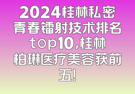 2024桂林私密青春镭射技术排名top10，桂林柏琳医疗美容获前五！