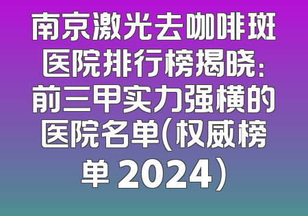 南京激光去咖啡斑医院排行榜揭晓：前三甲实力强横的医院名单（权威榜单 2024）