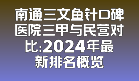 南通三文鱼针口碑医院三甲与民营对比：2024年最新排名概览