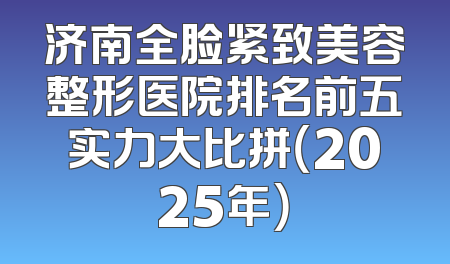 济南全脸紧致美容整形医院排名前五实力大比拼（2025年）