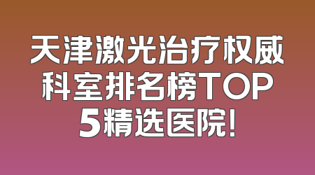 天津激光治疗权威科室排名榜TOP5精选医院！