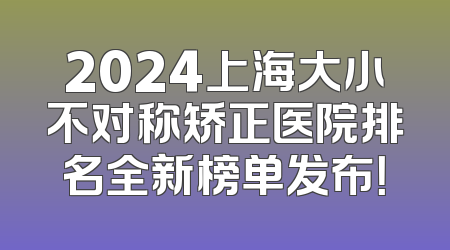 2024上海大小不对称矫正医院排名全新榜单发布！