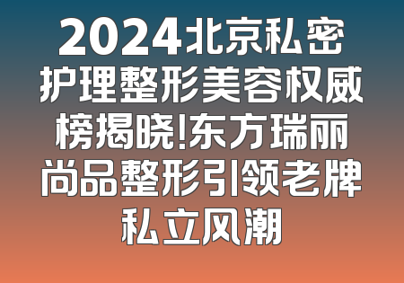 2024北京私密护理整形美容权威榜揭晓！东方瑞丽尚品整形引领老牌私立风潮