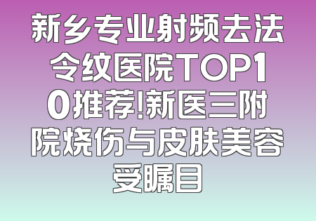 新乡专业射频去法令纹医院TOP10推荐！新医三附院烧伤与皮肤美容受瞩目
