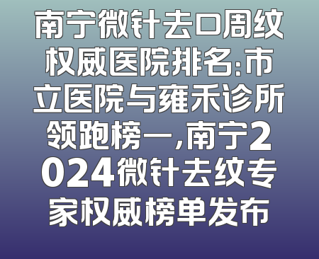 南宁微针去口周纹权威医院排名：市立医院与雍禾诊所领跑榜一，南宁2024微针去纹专家权威榜单发布