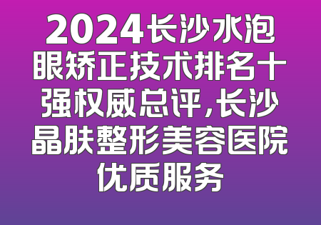 2024长沙水泡眼矫正技术排名十强权威总评，长沙晶肤整形美容医院优质服务