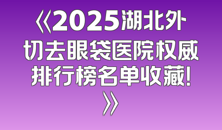 《2025湖北外切去眼袋医院权威排行榜名单收藏！》