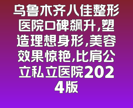 乌鲁木齐八佳整形医院口碑飙升，塑造理想身形，美容效果惊艳，比肩公立私立医院2024版