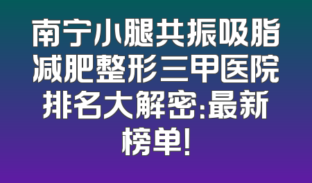 南宁小腿共振吸脂减肥整形三甲医院排名大解密：最新榜单！