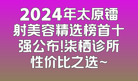 2024年太原镭射美容精选榜首十强公布！柒栖诊所性价比之选~