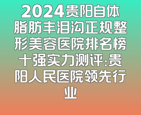 2024贵阳自体脂肪丰泪沟正规整形美容医院排名榜十强实力测评：贵阳人民医院领先行业