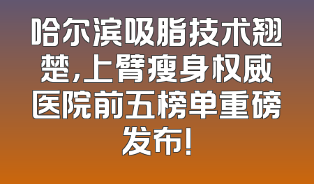 哈尔滨吸脂技术翘楚，上臂瘦身权威医院前五榜单重磅发布!