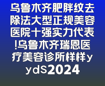 乌鲁木齐肥胖纹去除法大型正规美容医院十强实力代表！乌鲁木齐瑞恩医疗美容诊所样样yyds2024