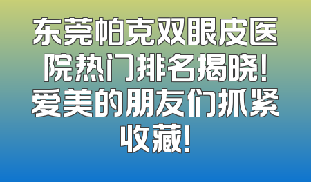 东莞帕克双眼皮医院热门排名揭晓！爱美的朋友们抓紧收藏！