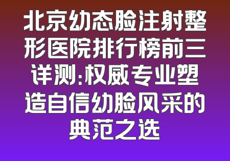 北京幼态脸注射整形医院排行榜前三详测：权威专业塑造自信幼脸风采的典范之选