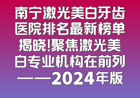 南宁激光美白牙齿医院排名最新榜单揭晓！聚焦激光美白专业机构在前列——2024年版