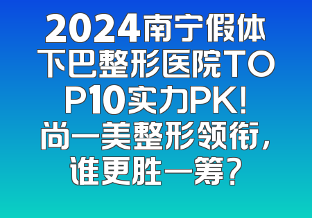 2024南宁假体下巴整形医院TOP10实力PK！尚一美整形领衔，谁更胜一筹？
