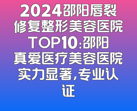 2024邵阳唇裂修复整形美容医院TOP10：邵阳真爱医疗美容医院实力显著，专业认证