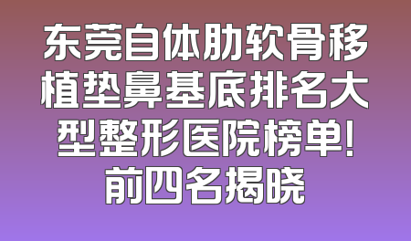 东莞自体肋软骨移植垫鼻基底排名大型整形医院榜单！前四名揭晓