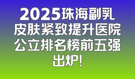 2025珠海副乳皮肤紧致提升医院公立排名榜前五强出炉！