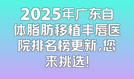 2025年广东自体脂肪移植丰唇医院排名榜更新，您来挑选！