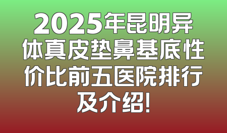2025年昆明异体真皮垫鼻基底性价比前五医院排行及介绍！