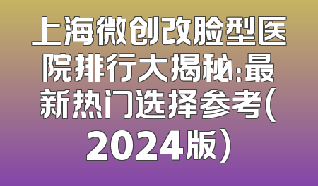上海微创改脸型医院排行大揭秘：最新热门选择参考（2024版）