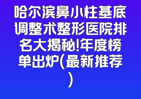 哈尔滨鼻小柱基底调整术整形医院排名大揭秘！年度榜单出炉（最新推荐）
