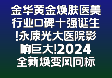 金华黄金焕肤医美行业口碑十强诞生！永康光大医院影响巨大！2024全新焕变风向标